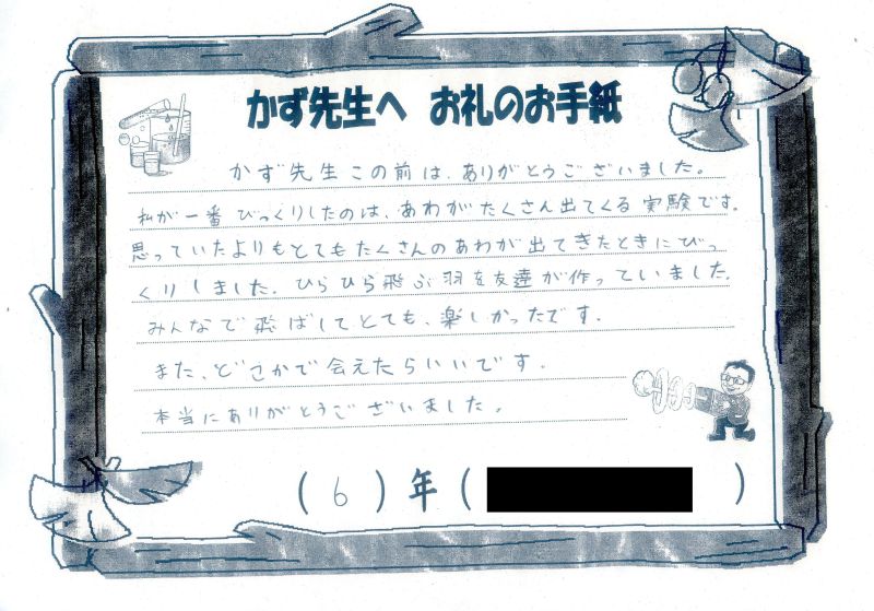 かず先生　この前は、ありがとうございました。</p>
								<p>私が一番びっくりしたのは、あわがたくさん出てくる実験です。思っていたよりもとてもたくさんのあわが出てきたときにびっくりしました。ひらひら飛ぶ羽を友だちが作っていました。みんなでた飛ばしてとても楽しかったです。またどこかで会えたらいいです。本当にありがとうございました。[かず先生より]ショーで登場したものを後で自分たちで作って遊んでみたのですね！そうやって繋がっていくことがとても嬉しいです！６年