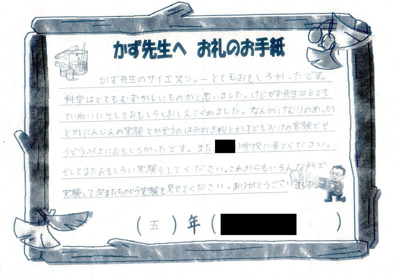 かず先生のサイエンスショー とてもおもしろかったです。科学はとてもむずかしいものかと思いました。けどかず先生はとてもていねいにそしておもしろくおしえてくくれました。なんかけむりのわっかとかにんじんの実験とかぞうのはみがき粉とか子どもむけの実験でそうぞう以上におもしろかったです。また●●小学校に来てください。そしてまたおもしろい実験をしてください。これからもいろんな所で実験して次またちがう実験を見せてください。ありがとうございました。５年