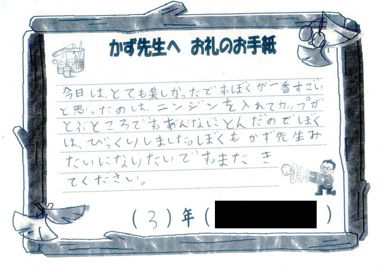 今日は、とても楽しかったです。ぼくが一番すごいと思ったのは、ニンジンを入れてカップがとぶところです。あんなにとんだのでぼくは、びっくりしました。ぼくもかず先生みたいになりたいです。またきてください。３年
