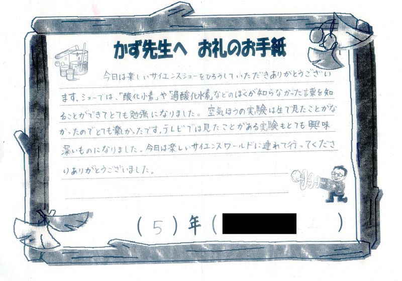 今日は楽しいサイエンスショーをひろうしていただきありがとうございます。ショーでは「参加水素」や「過酸化水素」などのぼくが知らなかった言葉を知ることができてとても勉強になりました。空気ほうの実験は生で見たことがなかったのでとても楽しかったです。テレビでは見たことがある実験もとても興味深いものになりました。今日は楽しいサイエンスワールドに連れて行ってくださりありがとうございました。５年