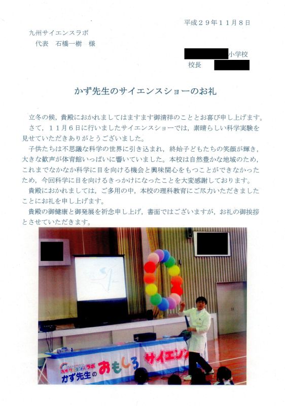 かず先生のサイエンスショーのお礼　立冬の候、貴殿におかれましてはますます御清祥のこととお喜び申し上げます。さて、１１月６日に行いましたサイエンスショーでは、素晴らしい科学実験を見せていただきありがとうございました。子供たちは不思議な科学の世界に引き込まれ、終始子どもたちの笑顔が輝き、大きな歓声が体育館いっぱいに響いていました。本校は自然豊かな地域のため、これまでなかなか科学に目を向ける機会と興味関心をもつことができなかったため、今回科学にえ目を向けるきっかけになったことを大変感謝しております。貴殿におかれましては、ご多用の中、本校の理科教育にご尽力いただきましたことにお礼を申し上げます。貴殿の御健康と御発展を祈念申し上げ、書面ではございますが、お礼の御挨拶とさせていただきます。