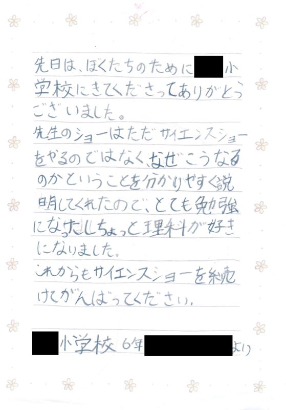 先日は、ぼくたちのために●●小学校にきてくださってありがとうございました。先生のショーはただサイエンスショーをやるのではなく、なぜこうなるのかということを分かりやすく説明してくれたので、とても勉強になったし、ちょっと理科が好きになりました。これからもサイエンスショーを続けて頑張ってください。●●小学校６年