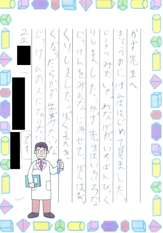 かず先生へ　きょうのじっけんははじめて見ました。ドーナツみたいなわなげが、いちばんびっくりしました。かず先生はいろいろなじっけんをみんなにみせて、ぼくはびっくりしました。ぼくも大きくなったらかず先生みたいなじっけんの人になりたいです。２年