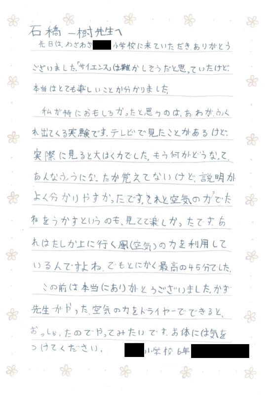 石橋一樹先生へ　先日は、わざわざ●●小学校に来ていただきありがとうございました。「サイエンス」は難しそうだと思っていたけど、本当はとても楽しいことが分かりました。私が特におもしろかったと思うのは、あわがふくれ出てくる実験です。テレビで見たことがあるけど、実際に見ると大はく力でした。もう何がどうなって、あんなふうになったか覚えてないけど、説明がよく分かりやすかったです。それと空気の力でたねをうかすというのも、見てて楽しかったです。あれはたしか上に行く風（空気）の力を利用しているんですよね。でもとにかく最高の４５分でした。この前は本当にありがとうございました。かず先生がやった、空気の力をドライヤーでできるとおっしゃったのでやってみたいです。お体にはきをつけてください。●●小学校６年