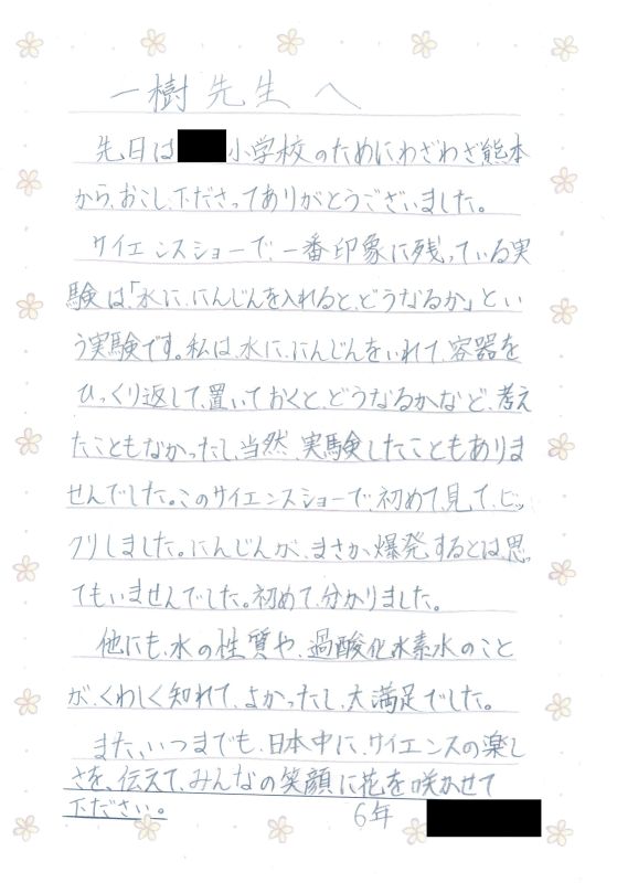 一樹先生へ　先日は●●小学校のためにわざわざ熊本からおこし下さってありがとうございました。サイエンスショーで一番印象に残っている実験は「水ににんじんを入れるとどうなるか」という実験です。私は水ににんじんをいれて容器をひっくり返して置いておくとどうなるかなど考えたこともなかったし、当然実験したこともありませんでした。このサイエンスショーで初めて見てビックリしました。まさか爆発するとは思ってもいませんでした。初めて、分かりました。他にも、水の性質や過酸化水素水のことがくわしく知れて、よかったし、大満足でした。また、いつまでも日本中にサイエンスの楽しさを伝えて、みんなの笑顔に花を咲かせて下さい。６年