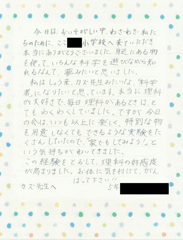 今日はおいそがしい中、わざわざ私たちのために、ここ●●小学校へ来ていただき、本当にありがとうございました。私はしょう来、カズ先生みたいな、「科学者」になりたいと思っています。本当に理科が大好きで、毎日理科があるときはとてもわくわくしていました。ですが今日の会は、いつも以上に楽しく、特別な物を用意しなくてもできるような実験をたくさんしていただので、「家でもしてみよう！」という気持ちがわいてきました。この経験を通して、理科の好感度が高まりました。お体に気を付けて、がんばってください！！カズ先生へ　５年