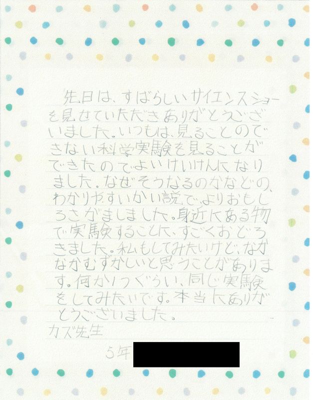 先日は、すばらしいサイエンスショーを見せていただきありがとうございました。いつもは、見ることのできない科学実験をみることができたので、よいけいけんになりました。なぜそうなるのかなどの、わかりやすいかい説で、よりおもしろさがましました。身近にあるもので実験することにすごくおどろきました。私もしてみたいけど、なかなかむずかしいと思うことがあります。何か１つぐらい同じ実験をしてみたいです。本当にありがとうございました。カズ先生　５年