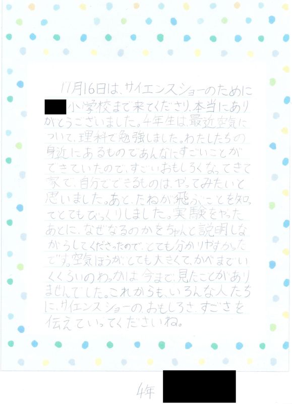 11月16日は、サイエンスショーのために●●小学校まで来てくださり、本当にありがとうございました。４年生は最近空気について理科で勉強しました。わたしたちの身近にあるものであんなにすごいことができていたので、すごいおもしろくなってきて家で、自分でできるものはやってみたいと思いました。あと、たねが飛ぶことを知ってとてもびっくりしました。実験をやったあとに、なぜなるのかをちゃんと説明しながらしてくださったので、とても分かりやすかったです。空気ほうがとても大きくて、かべまでいくくらいのわっかは今まで見たことがありませんでした。これからもいろんな人たちにサイエンスショーのおもしろさ、すごさを伝えていってくださいね。４年
