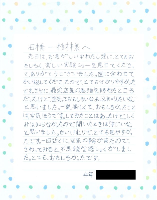 石橋一樹様へ　先日は、お忙しい中わたし達に、とてもおもしろく、楽しい実験ショーを見せてくださって、ありがとうございました。とても分かりやすかったです。最近、空気の勉強を終わったところだったけど、「空気っておもしろいな、もっと知りたいな」と思いました。一番楽しくておもしろかったことは空気ほうです。してみたことはあったけど、しくみは知らなかったので、聞いたときは「すごいな」と思いました。白い煙で、とても見やすかったです。一回近くに、空気の輪が来たので、さわってみると、不思議な感しょくがしました。とても、おもしろかったです。４年