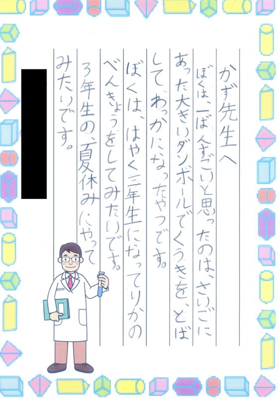 かず先生へ　ぼくは、一ばんすごいと思ったのは、さいごにあった大きいダンボールでくうきをとばして、わっかになったやつです。ぼくは、はやく三年生になってりかのべんきょうをしてみたいです。３年生の夏休みにやってみたいです。