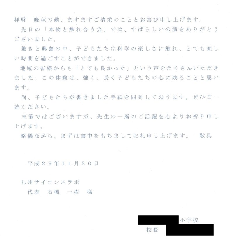 拝啓　晩秋の候、ますますご清栄のこととお喜び申し上げます。先日の「本物と触れ合う会」では、すばらしい公演をありがとうございました。驚きと興奮の中、子どもたちは科学の楽しさに触れ、とても楽しい時間を過ごすことができました。地域の皆様からも「とても良かった」という声をたくさんいただきました。この体験は、強く、長く子どもたちの心に残ることと思います。なお、子どもたちが書きました手紙を同封しております。ぜひご一読ください。末筆ではございますが、先生の一層のご活躍を心よりお祈り申し上げます。略儀ながら、まずは書中をもちましてお礼申し上げます。　敬具